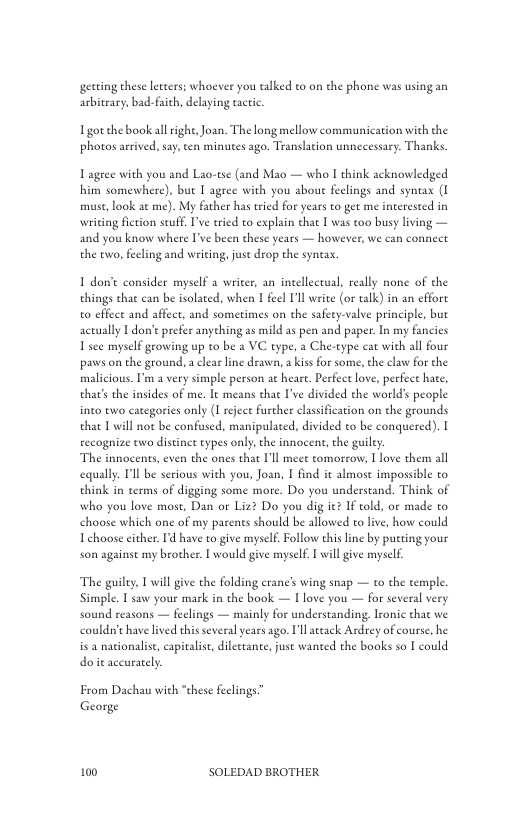 getting these leters; whoever you talked to on the phone was using an arbitrary,bad-aith, delaying tactic  Igot the book allrighe,Joan. The long mellow communication with the ‘photos arived. say.ten minues ago. Translation unnecessary. Thanks.  Lagree with you and Lao-tse (and Mao — who I think acknowledged him somewhere), but I agree with you about feelings and syneax (I muse, ook ae me). My father has ried for years to get me interested in writing fiction seuff. I’ve tried to explain that I was too busy lving — and you know where I’ve been these years — however, we can connect the two, feeling and writing, juse drop the syntax.  1 dont consider myself a writer, an incellectual, really none of the things that can be isolated, when I feel Il wite (or talk) in an effore o effect and affect, and sometimes on the safeey-valve principle, but actually T don’t prefer anyehing as mild as pen and paper. In my fancies 1 see myself growing up to be a VC type, a Che-type cat with all four paws on the ground, a clearline drawn, a kiss for some, the claw for the malicious. I’m a very simple person at heare. Pesfece love, perfect hate, that’s the insides of me. It means that I’ve divided the worlds people into two categories only (I eject further clasification on the grounds that I will not be confsed, manipulated, divided to be conquered).  recognize two distinet types only,the innocent, the guiley: ‘The innocents, even the ones that Il meee comorzow, 1 love them all equally. Tl be serious with you, Joan, I find it almost impossible to think in terms of digging some more. Do you understand. Think of who you love most, Dan or Liz? Do you dig ie? If told, or made to choose which one of my parents should be allowed to live, how could Tehoose cither. Id have to give mysel. Follow this line by putting your son against my brother. I would give myself. 1 will give myself  The guilty,  will give the folding crane’s wing snap — o the temple Simple. T saw your mask in the book — I love you — for several very sound reasons — feelings — mainly for understanding. Tronic that we couldn’c have lived this several years ago. Ullatack Ardrey of course, he is 2 nationalise, capitalise, dileetante, juse wanted the books so I could do it aceurarely  From Dachau with “these feclings” George  100 SOLEDAD BROTHER 